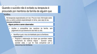 Intervenções a serem
negociadas
Há terapeutas especializados em luto. Procure mais informação sobre
eles ou sobre a própria especialização no tema, caso seja de seu
interesse profissional.
Quando o suicídio não é evitado ou terapeuta é
procurado por membros da família de alguém que
suicidou.
Alguns pontos a serem observados:
• Acolher o compartilhar dos membros da família, sem
julgamento do que deveria ter sido feito ou não;
• Identificar qual o risco de letalidade para os familiares
sobreviventes
• Propiciar a elaboração de rituais que permitam melhor
fechamento da vivência trágica - escrever cartas,
acender velas, o que for mais compatível com a
(des)crença dos familiares.
 