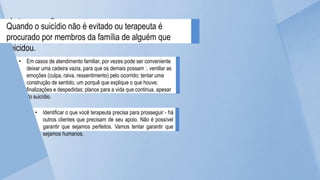 Intervenções a serem
negociadas
Quando o suicídio não é evitado ou terapeuta é
procurado por membros da família de alguém que
suicidou.
• Em casos de atendimento familiar, por vezes pode ser conveniente
deixar uma cadeira vazia, para que os demais possam :. ventilar as
emoções (culpa, raiva, ressentimento) pelo ocorrido; tentar uma
construção de sentido, um porquê que explique o que houve;
finalizações e despedidas; planos para a vida que continua, apesar
do suicídio.
• Identificar o que você terapeuta precisa para prosseguir - há
outros clientes que precisam de seu apoio. Não é possível
garantir que sejamos perfeitos. Vamos tentar garantir que
sejamos humanos.
 