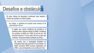 A região com menor incidência de suicídios é a
América Latina. Segundo dados da OMS a incidência
de suicídios no Brasil, em 1995, foi de 6,6 por 100
mil entre homens e 1,8 em cada 100 mil no caso das
mulheres. Há poucos dados confiáveis da África.
Desafios e obstáculos
Os altos índices de alcoolismo contribuem para explicar o
número de suicídios no Leste Europeu.
Na Lituânia, a incidência de suicídios entre homens foi de
mais de 80 por 100 mil.
De acordo com a Associação Brasileira de
Psiquiatria http://abp.org.br/2011/comunidade/, no
Brasil ocorreram 8639 suicídios registrados em
2006, o que corresponde a um suicídio por hora.
 