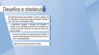 Desafios e obstáculos
De cada três pessoas que tentaram o suicídio, apenas uma
foi, atendida em pronto-socorro logo em seguida. (Botega e
cols., Rev. Bras. de Psiquiatria, 2005).
A assistência prestada a pessoas que tentaram o
suicídio é uma estratégia fundamental na prevenção do
suicídio, pois essas constituem um grupo de maior risco
para o suicídio.
O risco de suicídio em pacientes que já tentaram o
suicídio aproximadamente 100 vezes maior do que o
risco na população geral.
Não há uma causa única para o suicídio.
 