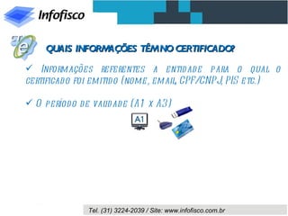 QUAIS INFORMAÇÕES TÊM NO CERTIFICADO?

 Informações referentes a entid ad e para o qual o
certificad o foi emitid o (nome, email CPF/CNPJ, PIS etc.)
                                      ,

 O período de validade (A1 x A3)




              Tel. (31) 3224-2039 / Site: www.infofisco.com.br
 