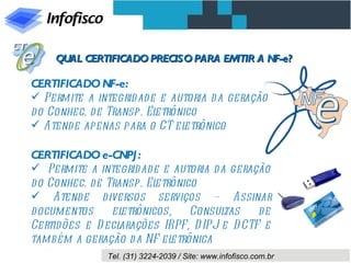 QUAL CERTIFICADO PRECISO PARA EMITIR A NF-e?

CERTIFICADO NF-e:
 Permite a integrid ad e e autoria d a geração
d o Conhec. de Transp. Eletrônico
 Atend e apenas para o CT el  etrônico

CERTIFICADO e-CNPJ :
 Permite a integrid ad e e autoria d a geração
d o Conhec. de Transp. Eletrônico
 Atend e diversos serviços – Assinar
d ocumentos     eletrônicos,    Consul tas   de
Certid ões e D eclarações IRPF, D IPJ e D CTF e
também a geração d a NF el  etrônica
               Tel. (31) 3224-2039 / Site: www.infofisco.com.br
 