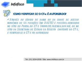 COM VERIFICAR SE O CT-e É AUTORIZADO?
       O

Através d o cód igo d e barra ou d a chave d e acesso
numérica de 44 posições (no D ACTE) é possível consul      tar
no sítio d o Portal do CT-e (www.cte.fazend a.gov.br), ou no
sítio d a Secretaria d e Estado d a Receita emitente d o CT-e,
e verificar se o CT-e foi autorizado




               Tel. (31) 3224-2039 / Site: www.infofisco.com.br
 