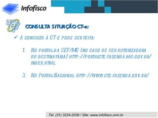 CONSULTA SITUAÇÃO CT-e:

 A consul à CT-e pode ser feita:
          ta

   1.   No portal d a SEF/MG (no caso d e ser autorizad ora
        ou d estinatária) http://portalcte.fazend a.mg.gov.br/
        index.html

   3. No Portal Nacional http://www.cte.fazend a.gov.br/
                        :




               Tel. (31) 3224-2039 / Site: www.infofisco.com.br
 