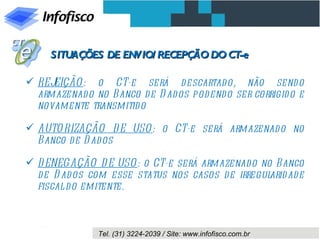 SITUAÇÕES DE ENVIO/ RECEPÇÃO DO CT-e

 REJEIÇÃO : o CT-e será descartad o, não send o
  armazenado no Banco d e D ad os pod endo ser corrigid o e
  novamente transmitid o

 AUTO RIZAÇÃO D E USO : o CT-e será armazenado no
  Banco d e D ad os

 D ENEGAÇÃO D E USO : o CT-e será armazenado no Banco
  d e D ad os com esse status nos casos d e irregul ad e
                                                   arid
  fiscal d o emitente.



               Tel. (31) 3224-2039 / Site: www.infofisco.com.br
 