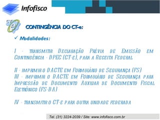 CONTINGÊNCIA DO CT-e:

Modalidades :

I - transmitir D ecl   aração Prévia d e Emissão                   em
Contingência - D PEC (CT-e), para a Receita Federal

II - imprimir o D ACTE em Formulário d e Segurança (FS)
III - imprimir o D ACTE em Formul   ário de Segurança para
Impressão d e D ocumento Auxil    iar de D ocumento Fiscal
El etrônico (FS-D A)

IV - transmitir o CT-e para outra unid ad e fed erad a

                Tel. (31) 3224-2039 / Site: www.infofisco.com.br
 