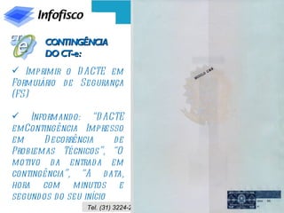 CONTINGÊNCIA
       DO CT-e:
 Imprimir o D ACTE em
Formulário d e Segurança
(FS)

 Informando: “D ACTE
emContingência Impresso
em      D ecorrência     de
Problemas Técnicos”, “O
motivo da entrad a em
contingência”, “A d ata,
hora com minutos e
segund os d o seu início
                  Tel. (31) 3224-2039 / Site: www.infofisco.com.br
 