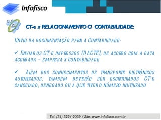 CT-e x RELACIONAMENTO C/ CONTABILIDADE:

Envio d a d ocumentação para a Contabil ad e:
                                       id

 Enviar os CT-e impressos (D ACTE), d e acord o com a d ata
acord ad a – empresa x contabil ad e
                               id

 Al   ém d os conhecimentos d e transporte el    etrônicos
autorizad os, também d everão ser escriturad os CT-e
cancel o, d enegad o ou a que tiver o número inutil
      ad                                           izad o




               Tel. (31) 3224-2039 / Site: www.infofisco.com.br
 