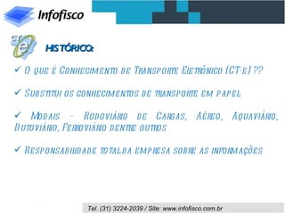 HISTÓRICO:

 O que é Conhecimento d e Transporte Eletrônico (CT-e) ??

 Substitui os conhecimentos d e transporte em papel

 Mod ais – Rod oviário d e Cargas, Aéreo, Aquaviário,
D utoviário, Ferroviário d entre outros

 Responsabil ade total da empresa sobre as informações
             id




                 Tel. (31) 3224-2039 / Site: www.infofisco.com.br
 
