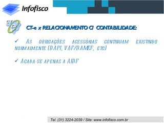 CT-e x RELACIONAMENTO C/ CONTABILIDADE:

 As obrigações acessórias continuam                             existind o
normalmente (D API, VAF/D AMEF, etc)

 Acaba-se apenas a AID F




              Tel. (31) 3224-2039 / Site: www.infofisco.com.br
 
