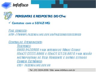 PERGUNTAS E RESPOSTAS DO CT-e:

 Contatos com a SEFAZ/ MG:

Fal conosco:
   e
http://www4.fazend a.mg.gov.br/faleconoscoservico

Central d e Atend imento:
     Tel efones:
     0800.9420900 para interior d e Minas Gerais
     (0xx31 )3555.8866 e (0xx31 )21 28.881 0 para região
     metropol  itana d e Bel Horizonte e outros estados
                            o
     Correio El etrônico:
     cte@ fazend a.mg.gov.br
              Tel. (31) 3224-2039 / Site: www.infofisco.com.br
 