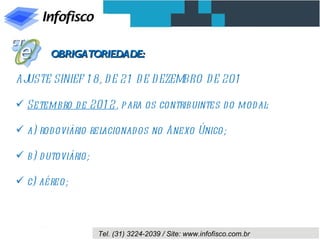 OBRIGATORIEDADE:

AJUSTE SINIEF 1 8, D E 21 D E D EZEMBRO D E 201

 Setembro d e 201 2, para os contribuintes d o mod al:

 a) rodoviário relacionad os no Anexo Único;

 b) d utoviário;

 c) aéreo;



                    Tel. (31) 3224-2039 / Site: www.infofisco.com.br
 