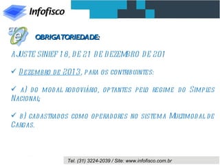 OBRIGATORIEDADE:

AJUSTE SINIEF 1 8, D E 21 D E D EZEMBRO D E 201

 D ezembro d e 201 3, para os contribuintes:

 a) d o mod al rod oviário, optantes pel regime d o Simpl
                                         o                es
Nacional;

 b) cadastrad os como operad ores no sistema Multimod al d e
Cargas.



                 Tel. (31) 3224-2039 / Site: www.infofisco.com.br
 