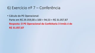 6) Exercício nº 7 – Conferência
• Cálculo do PE Operacional:
Parte em R$ 29.359,00 x 100 ÷ 94,53 = R$ 31.057,87
Resposta: O PE Operacional da Confeitaria 3 Irmãs é de
R$ 31.057,87
 