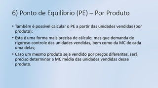 6) Ponto de Equilíbrio (PE) – Por Produto
• Também é possível calcular o PE a partir das unidades vendidas (por
produto);
• Esta é uma forma mais precisa de cálculo, mas que demanda de
rigoroso controle das unidades vendidas, bem como da MC de cada
uma delas;
• Caso um mesmo produto seja vendido por preços diferentes, será
preciso determinar a MC média das unidades vendidas desse
produto.
 