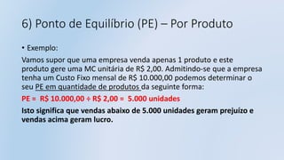 6) Ponto de Equilíbrio (PE) – Por Produto
• Exemplo:
Vamos supor que uma empresa venda apenas 1 produto e este
produto gere uma MC unitária de R$ 2,00. Admitindo-se que a empresa
tenha um Custo Fixo mensal de R$ 10.000,00 podemos determinar o
seu PE em quantidade de produtos da seguinte forma:
PE = R$ 10.000,00 ÷ R$ 2,00 = 5.000 unidades
Isto significa que vendas abaixo de 5.000 unidades geram prejuízo e
vendas acima geram lucro.
 