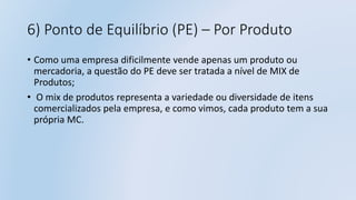 6) Ponto de Equilíbrio (PE) – Por Produto
• Como uma empresa dificilmente vende apenas um produto ou
mercadoria, a questão do PE deve ser tratada a nível de MIX de
Produtos;
• O mix de produtos representa a variedade ou diversidade de itens
comercializados pela empresa, e como vimos, cada produto tem a sua
própria MC.
 