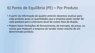 6) Ponto de Equilíbrio (PE) – Por Produto
• A partir da informação do quadro anterior devemos analisar para
cada produto quais as quantidades que a empresa pode vender de
cada produto para a estrutura atual de custos fixos de dispõe;
• Podem haver limitações de fornecimento, de mercado, de preço, ou
outras que impeçam a empresa de vender maior volume de um
determinado produto.
 