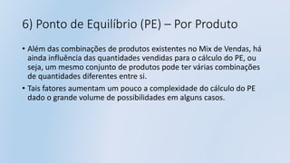 6) Ponto de Equilíbrio (PE) – Por Produto
• Além das combinações de produtos existentes no Mix de Vendas, há
ainda influência das quantidades vendidas para o cálculo do PE, ou
seja, um mesmo conjunto de produtos pode ter várias combinações
de quantidades diferentes entre si.
• Tais fatores aumentam um pouco a complexidade do cálculo do PE
dado o grande volume de possibilidades em alguns casos.
 
