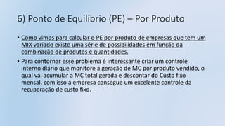 6) Ponto de Equilíbrio (PE) – Por Produto
• Como vimos para calcular o PE por produto de empresas que tem um
MIX variado existe uma série de possibilidades em função da
combinação de produtos e quantidades.
• Para contornar esse problema é interessante criar um controle
interno diário que monitore a geração de MC por produto vendido, o
qual vai acumular a MC total gerada e descontar do Custo fixo
mensal, com isso a empresa consegue um excelente controle da
recuperação de custo fixo.
 