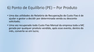 6) Ponto de Equilíbrio (PE) – Por Produto
• Uma das utilidades do Relatório de Recuperação de Custo Fixo é de
ajudar o gestor a decidir por determinada venda ou desconto
solicitado;
• Uma vez recuperado todo Custo Fixo Mensal da empresa toda a MC
gerada por qualquer produto vendido, após esse evento, dentro do
mês, converte-se em lucro;
 