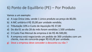 6) Ponto de Equilíbrio (PE) – Por Produto
Vamos a um exemplo:
a) A Loja Única Ltda, vende 1 único produto ao preço de 80,00;
b) A MC unitária é R$ 35,00 por unidade vendida;
c) Tributação 10% e Custo de Aquisição R$ 37,00
d) Do dia 01 ao dia 28 do mês foram vendidas 1.500 unidades
e) O Custo Fixo Mensal da empresa é de R$ 46.500,00;
f) A empresa está negociando um pedido de 300 unidades com um
cliente, mas ele concorda pagar R$ 65,00 por unidade.
g) Deve a empresa deve conceder o desconto ou não ?
 