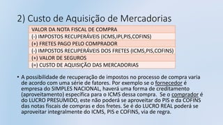 2) Custo de Aquisição de Mercadorias
• A possibilidade de recuperação de impostos no processo de compra varia
de acordo com uma série de fatores. Por exemplo se o fornecedor é
empresa do SIMPLES NACIONAL, haverá uma forma de creditamento
(aproveitamento) específica para o ICMS dessa compra. Se o comprador é
do LUCRO PRESUMIDO, este não poderá se aproveitar do PIS e da COFINS
das notas fiscais de compras e dos fretes. Se é do LUCRO REAL poderá se
aproveitar integralmente do ICMS, PIS e COFINS, via de regra.
VALOR DA NOTA FISCAL DE COMPRA
(-) IMPOSTOS RECUPERÁVEIS (ICMS,IPI,PIS,COFINS)
(+) FRETES PAGO PELO COMPRADOR
(-) IMPOSTOS RECUPERÁVEIS DOS FRETES (ICMS,PIS,COFINS)
(+) VALOR DE SEGUROS
(=) CUSTO DE AQUISIÇÃO DAS MERCADORIAS
 