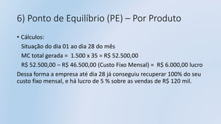 6) Ponto de Equilíbrio (PE) – Por Produto
• Cálculos:
Situação do dia 01 ao dia 28 do mês
MC total gerada = 1.500 x 35 = R$ 52.500,00
R$ 52.500,00 – R$ 46.500,00 (Custo Fixo Mensal) = R$ 6.000,00 lucro
Dessa forma a empresa até dia 28 já conseguiu recuperar 100% do seu
custo fixo mensal, e há lucro de 5 % sobre as vendas de R$ 120 mil.
 