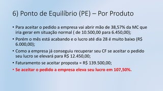 6) Ponto de Equilíbrio (PE) – Por Produto
• Para aceitar o pedido a empresa vai abrir mão de 38,57% da MC que
iria gerar em situação normal ( de 10.500,00 para 6.450,00);
• Porém o mês está acabando e o lucro até dia 28 é muito baixo (R$
6.000,00);
• Como a empresa já conseguiu recuperar seu CF se aceitar o pedido
seu lucro se elevará para R$ 12.450,00;
• Faturamento se aceitar proposta = R$ 139.500,00;
• Se aceitar o pedido a empresa eleva seu lucro em 107,50%.
 