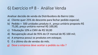 6) Exercício nº 8 - Análise Venda
Analisar decisão de venda da Distribuidora do Bairro Ltda:
a) Cliente quer 25% de desconto para fechar pedido especial;
b) Pedido = 500 unidades produto A , preço unitário proposto R$
75,00, preço unitário normal R$ 100,00;
c) Tributação 10% e CMV de R$ 50,00
d) Recuperação atual de 95% do CF mensal de R$ 100 mil;
e) A empresa possui os produtos em estoque;
f) É o último dia de vendas do mês.
g) Deve a empresa deve aceitar o pedido ou não ?
 