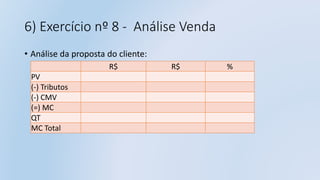 6) Exercício nº 8 - Análise Venda
• Análise da proposta do cliente:
R$ R$ %
PV
(-) Tributos
(-) CMV
(=) MC
QT
MC Total
 