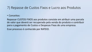 7) Repasse de Custos Fixos e Lucro aos Produtos
• Conceitos:
Repassar CUSTOS FIXOS aos produtos consiste em atribuir uma parcela
de valor que deverá ser recuperada pela venda do produto e contribuir
para o pagamento de Custos e Despesas Fixas de uma empresa.
Esse processo é conhecido por RATEIO.
 