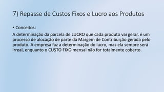 7) Repasse de Custos Fixos e Lucro aos Produtos
• Conceitos:
A determinação da parcela de LUCRO que cada produto vai gerar, é um
processo de alocação de parte da Margem de Contribuição gerada pelo
produto. A empresa faz a determinação do lucro, mas ela sempre será
irreal, enquanto o CUSTO FIXO mensal não for totalmente coberto.
 