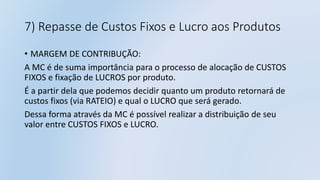 7) Repasse de Custos Fixos e Lucro aos Produtos
• MARGEM DE CONTRIBUÇÃO:
A MC é de suma importância para o processo de alocação de CUSTOS
FIXOS e fixação de LUCROS por produto.
É a partir dela que podemos decidir quanto um produto retornará de
custos fixos (via RATEIO) e qual o LUCRO que será gerado.
Dessa forma através da MC é possível realizar a distribuição de seu
valor entre CUSTOS FIXOS e LUCRO.
 