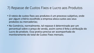 7) Repasse de Custos Fixos e Lucro aos Produtos
• O rateio de custos fixos aos produtos é um processo subjetivo, onde
por algum critério escolhido a empresa aloca custos aos seus
produtos ou mercadorias;
• No Comércio, normalmente, tal repasse é determinado por um
percentual sobre o preço de venda, assim como é feita a atribuição do
Lucro do produto. Essa pratica precisa ser acompanhada do
monitoramento do total de Custos Fixos mensais;
 