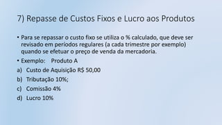 7) Repasse de Custos Fixos e Lucro aos Produtos
• Para se repassar o custo fixo se utiliza o % calculado, que deve ser
revisado em períodos regulares (a cada trimestre por exemplo)
quando se efetuar o preço de venda da mercadoria.
• Exemplo: Produto A
a) Custo de Aquisição R$ 50,00
b) Tributação 10%;
c) Comissão 4%
d) Lucro 10%
 