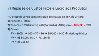 7) Repasse de Custos Fixos e Lucro aos Produtos
• O preço de venda com a inclusão do repasse de 46% de CF será:
1) Parte R$ = 50,00
2) Parte % = 10%(tributos) +4%(Comissão) +10%(lucro) +46%(CF) = 70%
3) Cálculo:
PV = 100%  100 – 70 = 30  30/100 = 0,30  Mark-up Divisor
PV = R$ 50,00 / 0,30 = R$ 166,67
PV = R$ 166,67
 