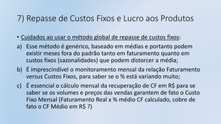 7) Repasse de Custos Fixos e Lucro aos Produtos
• Cuidados ao usar o método global de repasse de custos fixos:
a) Esse método é genérico, baseado em médias e portanto podem
existir meses fora do padrão tanto em faturamento quanto em
custos fixos (sazonalidades) que podem distorcer a média;
b) É imprescindível o monitoramento mensal da relação Faturamento
versus Custos Fixos, para saber se o % está variando muito;
c) É essencial o cálculo mensal da recuperação de CF em R$ para se
saber se os volumes e preços das vendas garantem de fato o Custo
Fixo Mensal (Faturamento Real x % médio CF calculado, cobre de
fato o CF Médio em R$ ?)
 