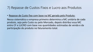 7) Repasse de Custos Fixos e Lucro aos Produtos
• Repasse de Custo fixo com base na MC gerada pelo Produto:
Nessa sistemática a empresa primeiro determina a MC unitária de cada
produto, seja pelo Custo ou pelo Mercado, depois distribui essa MC
entre CF e LUCRO com base nas quantidades estimadas de venda e da
participação do produto no faturamento total.
 
