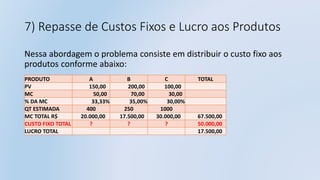 7) Repasse de Custos Fixos e Lucro aos Produtos
Nessa abordagem o problema consiste em distribuir o custo fixo aos
produtos conforme abaixo:
PRODUTO A B C TOTAL
PV 150,00 200,00 100,00
MC 50,00 70,00 30,00
% DA MC 33,33% 35,00% 30,00%
QT ESTIMADA 400 250 1000
MC TOTAL R$ 20.000,00 17.500,00 30.000,00 67.500,00
CUSTO FIXO TOTAL ? ? ? 50.000,00
LUCRO TOTAL 17.500,00
 
