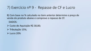 7) Exercício nº 9 - Repasse de CF e Lucro
B) Com base no % calculado no item anterior determine o preço de
venda do produto abaixo e comprove o repasse de CF.
DADOS:
 Custo de Aquisição R$ 30,00;
 Tributação 15%;
 Lucro 20%
 