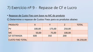 7) Exercício nº 9 - Repasse de CF e Lucro
• Repasse de Custo Fixo com base na MC do produto
C) Determine o repasse de Custos Fixos para os produtos abaixo:
PRODUTO X Y Z TOTAL
PV 100,00 175,00 250,00
MC 50,00 75,00 100,00
QT ESTIMADA 600 350 200
CUSTO FIXO TOTAL 56.250,00
 