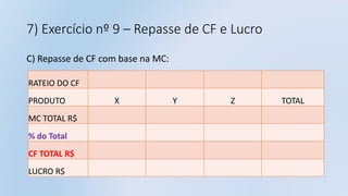 7) Exercício nº 9 – Repasse de CF e Lucro
C) Repasse de CF com base na MC:
RATEIO DO CF
PRODUTO X Y Z TOTAL
MC TOTAL R$
% do Total
CF TOTAL R$
LUCRO R$
 