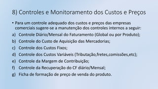 8) Controles e Monitoramento dos Custos e Preços
• Para um controle adequado dos custos e preços das empresas
comerciais sugere-se a manutenção dos controles internos a seguir:
a) Controle Diário/Mensal do Faturamento (Global ou por Produto);
b) Controle do Custo de Aquisição das Mercadorias;
c) Controle dos Custos Fixos;
d) Controle dos Custos Variáveis (Tributação,fretes,comissões,etc);
e) Controle da Margem de Contribuição;
f) Controle da Recuperação do CF diário/Mensal;
g) Ficha de formação de preço de venda do produto.
 
