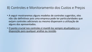8) Controles e Monitoramento dos Custos e Preços
• A seguir mostraremos alguns modelos de controles sugeridos, eles
não são definitivos pois uma empresa pode ter particularidades que
exijam controles adicionais ou mesmo dispensem a utilização de
alguns dos apresentados.
• O ponto crucial nos controles é mantê-los sempre atualizados e a
disposição para qualquer análise ou revisão.
 