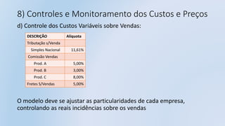 8) Controles e Monitoramento dos Custos e Preços
d) Controle dos Custos Variáveis sobre Vendas:
O modelo deve se ajustar as particularidades de cada empresa,
controlando as reais incidências sobre os vendas
DESCRIÇÃO Alíquota
Tributação s/Venda
Simples Nacional 11,61%
Comissão Vendas
Prod. A 5,00%
Prod. B 3,00%
Prod. C 8,00%
Fretes S/Vendas 5,00%
 
