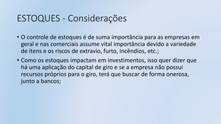ESTOQUES - Considerações
• O controle de estoques é de suma importância para as empresas em
geral e nas comerciais assume vital importância devido a variedade
de itens e os riscos de extravio, furto, incêndios, etc.;
• Como os estoques impactam em investimentos, isso quer dizer que
há uma aplicação do capital de giro e se a empresa não possui
recursos próprios para o giro, terá que buscar de forma onerosa,
junto a bancos;
 