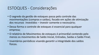ESTOQUES - Considerações
• O segredo da gestão de estoques passa pelo controle das
movimentações (compras e saídas), focado em ações de otimização
dos recursos investidos – investir somente o necessário;
• Dessa forma o controle de estoques é essencial para qualquer
empresa;
• O relatório de Movimentos de estoques é primordial contendo pelo
menos os movimentos de Saldo Inicial, Entradas, Saídas e Saldo Final;
• Inventários periódicos visando garantir a integridade dos saldos
físicos.
 