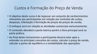 Custos e Formação do Preço de Venda
• O objetivo deste curso é de repassar um conjunto de conhecimentos
relevantes aos participantes em relação aos controles de custos,
despesas, tributação e formação de preços de preços de venda;
• O enfoque será em relação as atividades comerciais exclusivamente;
• O conteúdo abordará a parte teórica porém o foco principal será na
parte prática;
• Ao final deste treinamento o participante deverá estar apto a
entender os principais conceitos de custos, calcular o preço de venda,
calcular o ponto de equilíbrio e a rentabilidade das operações.
 