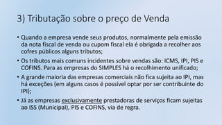 3) Tributação sobre o preço de Venda
• Quando a empresa vende seus produtos, normalmente pela emissão
da nota fiscal de venda ou cupom fiscal ela é obrigada a recolher aos
cofres públicos alguns tributos;
• Os tributos mais comuns incidentes sobre vendas são: ICMS, IPI, PIS e
COFINS. Para as empresas do SIMPLES há o recolhimento unificado;
• A grande maioria das empresas comerciais não fica sujeita ao IPI, mas
há exceções (em alguns casos é possível optar por ser contribuinte do
IPI);
• Já as empresas exclusivamente prestadoras de serviços ficam sujeitas
ao ISS (Municipal), PIS e COFINS, via de regra.
 